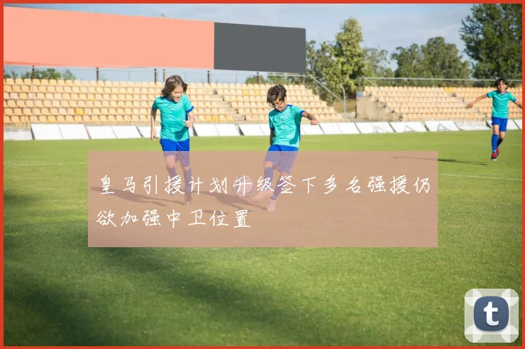 皇马引援计划升级签下多名强援仍欲加强中卫位置