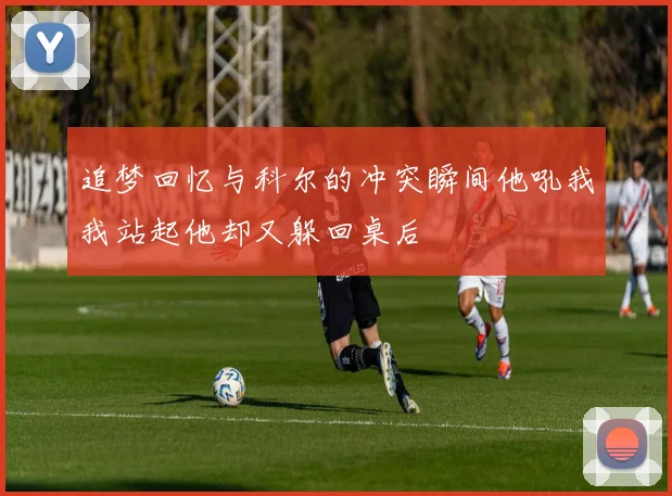 追梦回忆与科尔的冲突瞬间他吼我我站起他却又躲回桌后