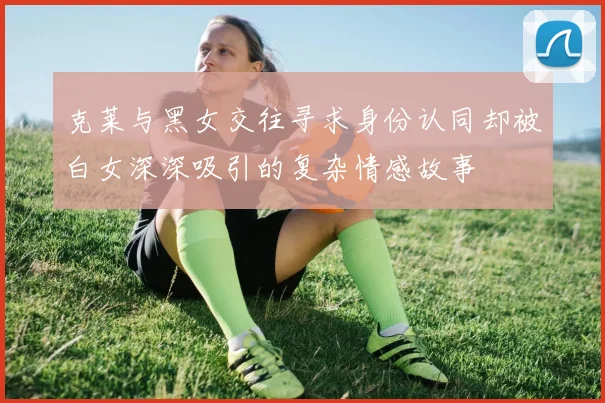 克莱与黑女交往寻求身份认同却被白女深深吸引的复杂情感故事