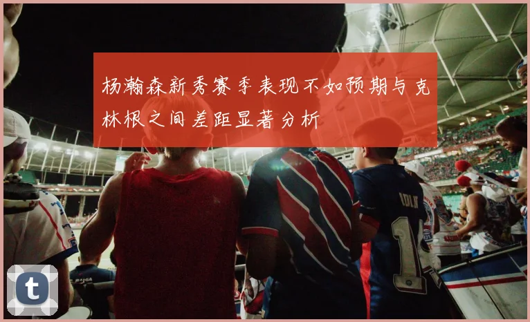 杨瀚森新秀赛季表现不如预期与克林根之间差距显著分析