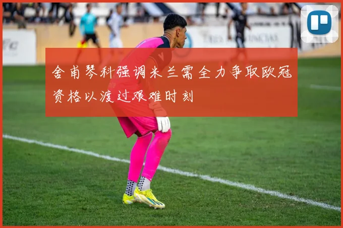 舍甫琴科强调米兰需全力争取欧冠资格以渡过艰难时刻