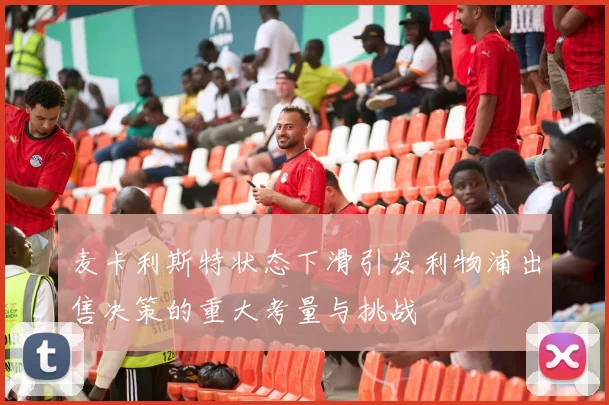 麦卡利斯特状态下滑引发利物浦出售决策的重大考量与挑战
