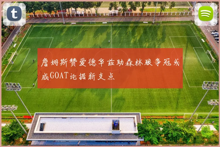 詹姆斯赞爱德华兹助森林狼争冠或成GOAT论据新支点