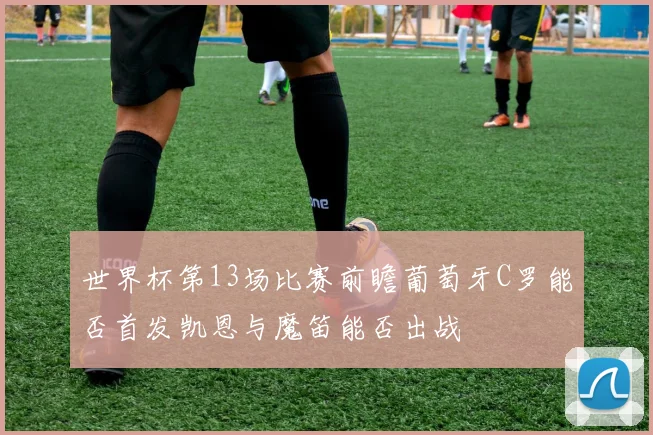 世界杯第13场比赛前瞻葡萄牙C罗能否首发凯恩与魔笛能否出战