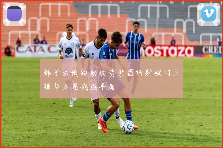 韩子龙倒钩助攻黄紫昌巧射破门三镇与玉昆战成平局