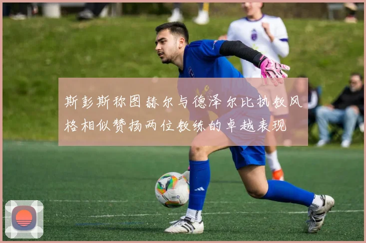 斯彭斯称图赫尔与德泽尔比执教风格相似赞扬两位教练的卓越表现