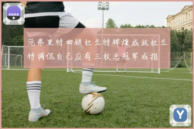 范弗里特回顾杜兰特辉煌成就杜兰特调侃自己应有三枚总冠军戒指
