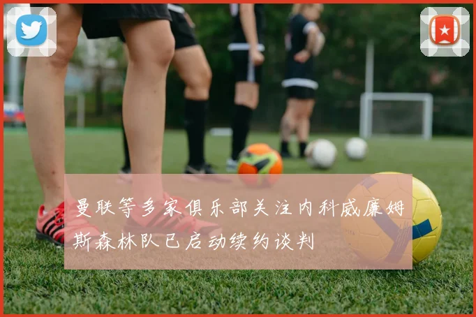曼联等多家俱乐部关注内科威廉姆斯森林队已启动续约谈判