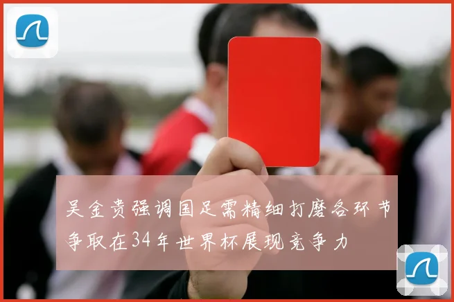 吴金贵强调国足需精细打磨各环节争取在34年世界杯展现竞争力